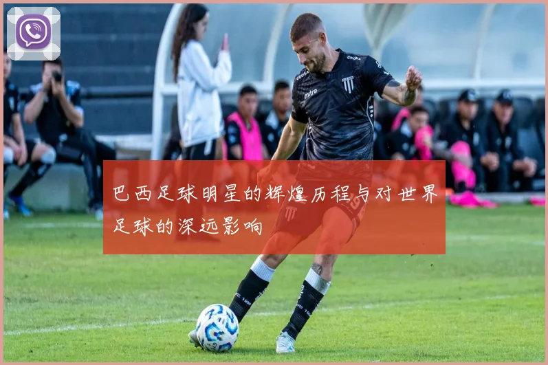 巴西足球明星的辉煌历程与对世界足球的深远影响