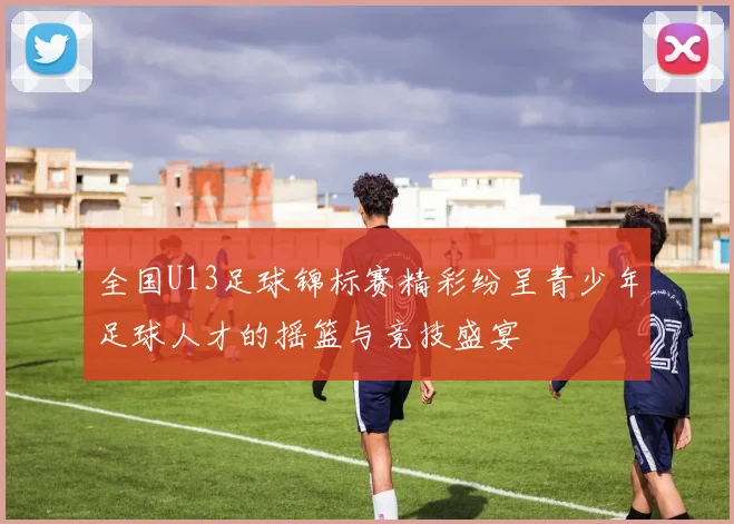 全国U13足球锦标赛精彩纷呈青少年足球人才的摇篮与竞技盛宴