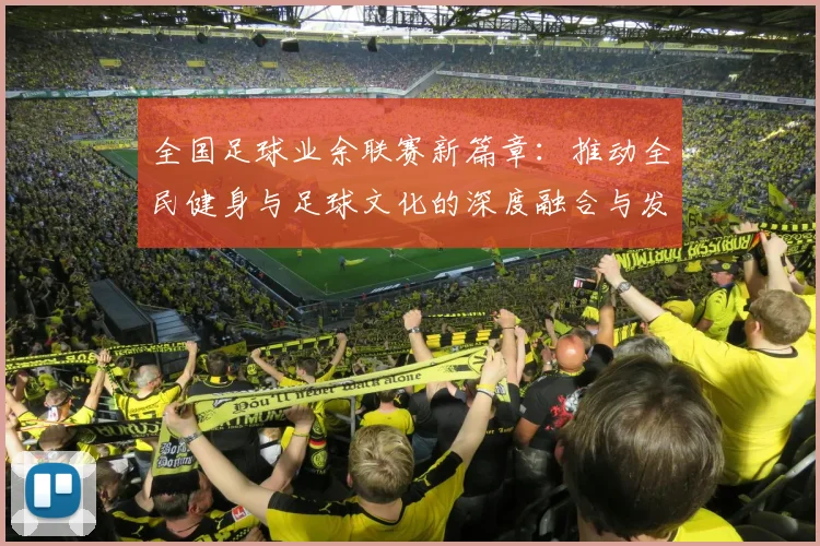 全国足球业余联赛新篇章：推动全民健身与足球文化的深度融合与发展